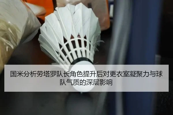 国米分析劳塔罗队长角色提升后对更衣室凝聚力与球队气质的深层影响
