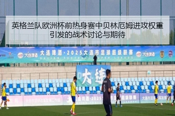 英格兰队欧洲杯前热身赛中贝林厄姆进攻权重引发的战术讨论与期待
